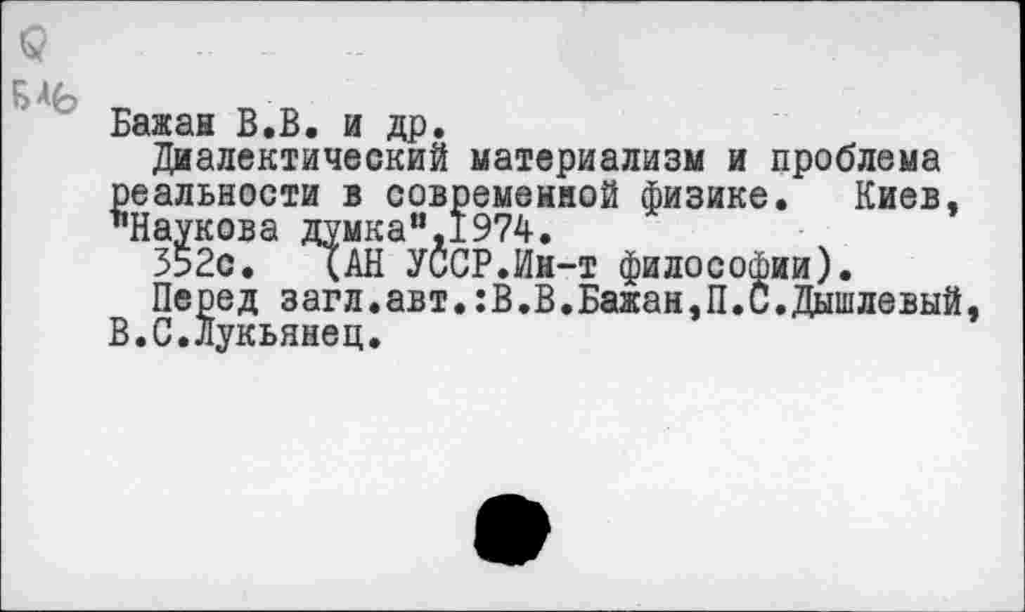 ﻿Бажан В.В. и др.
Диалектический материализм и проблема реальности в современной физике. Киев, "Наукова думка“,1974.
352с. (АН УССР.Ин-т философии).
Перед загл.авт.:В.В.Бажан,П.С.Дышлевый В.С.Лукьянец.